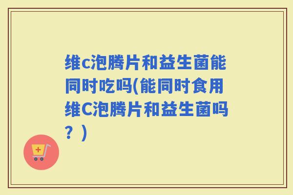 维c泡腾片和益生菌能同时吃吗(能同时食用维C泡腾片和益生菌吗？)