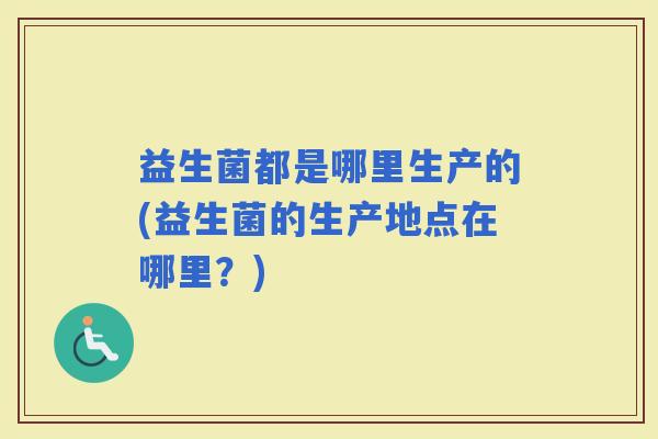 益生菌都是哪里生产的(益生菌的生产地点在哪里?) 益生菌都是哪里生产的(益生菌的生产地点在哪里?)
