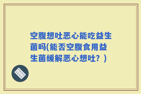 空腹想吐恶心能吃益生菌吗(能否空腹食用益生菌缓解恶心想吐?) 空腹想吐恶心能吃益生菌吗(能否空腹食用益生菌缓解恶心想吐?)