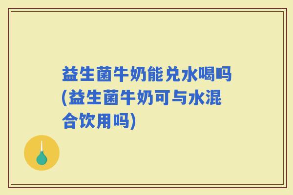 益生菌牛奶能兑水喝吗(益生菌牛奶可与水混合饮用吗)