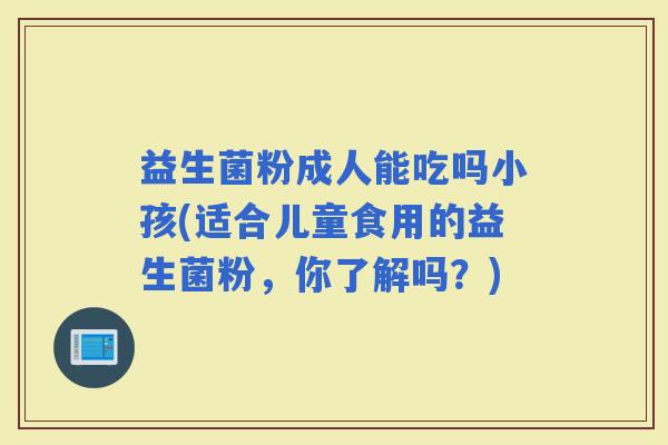 益生菌粉成人能吃吗小孩(适合儿童食用的益生菌粉，你了解吗？)