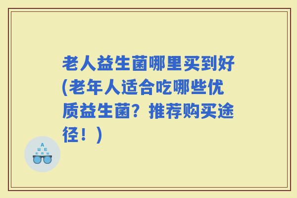 老人益生菌哪里买到好(老年人适合吃哪些优质益生菌?推荐购买途径!) 老人益生菌哪里买到好(老年人适合吃哪些优质益生菌?推荐购买途径!)