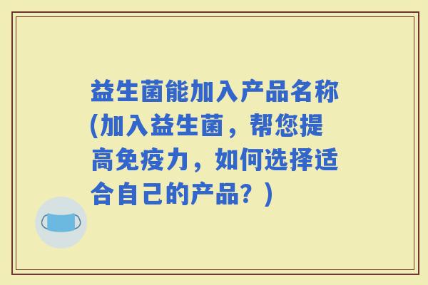 益生菌能加入产品名称(加入益生菌，帮您提高力，如何选择适合自己的产品？)