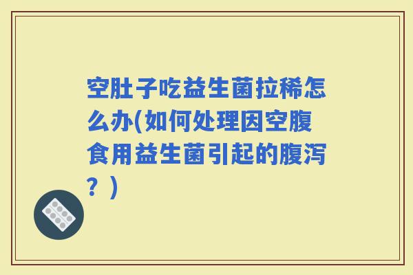 空肚子吃益生菌拉稀怎么办(如何处理因空腹食用益生菌引起的？)