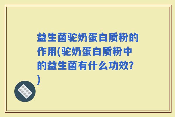 益生菌驼奶蛋白质粉的作用(驼奶蛋白质粉中的益生菌有什么功效？)