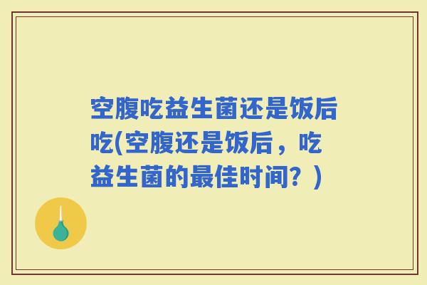 空腹吃益生菌还是饭后吃(空腹还是饭后，吃益生菌的佳时间？)