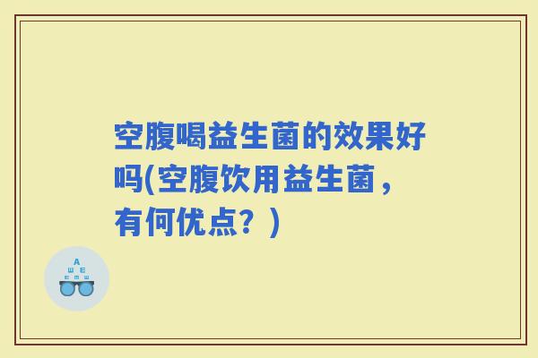 空腹喝益生菌的效果好吗(空腹饮用益生菌,有何优点?) 空腹喝益生菌的效果好吗(空腹饮用益生菌,有何优点?)