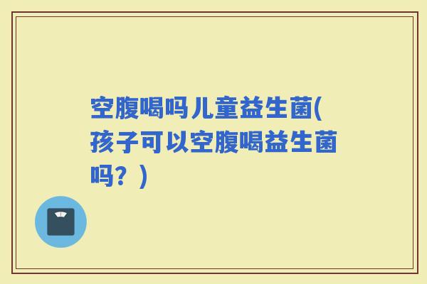 空腹喝吗儿童益生菌(孩子可以空腹喝益生菌吗？)