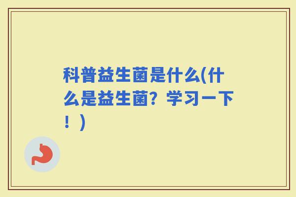 科普益生菌是什么(什么是益生菌?学习一下!) 科普益生菌是什么(什么是益生菌?学习一下!)
