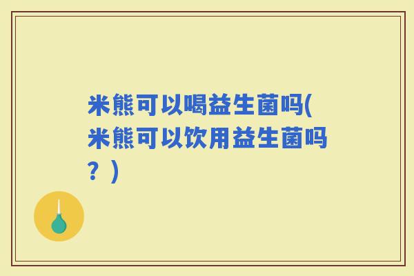 米熊可以喝益生菌吗(米熊可以饮用益生菌吗?) 米熊可以喝益生菌吗(米熊可以饮用益生菌吗?)