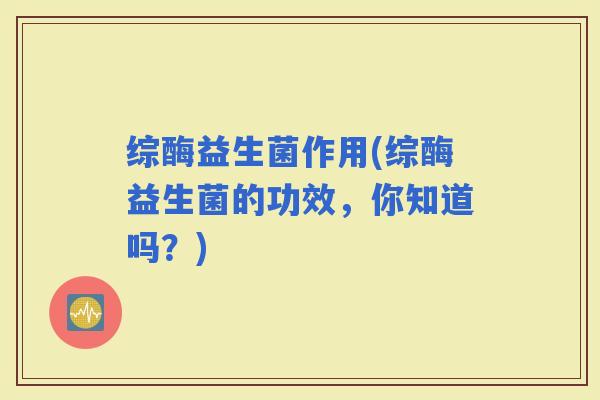 综酶益生菌作用(综酶益生菌的功效，你知道吗？)
