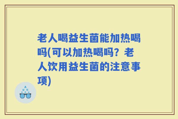 老人喝益生菌能加热喝吗(可以加热喝吗？老人饮用益生菌的注意事项)