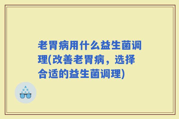 老胃用什么益生菌调理(改善老胃,选择合适的益生菌调理) 老胃用什么益生菌调理(改善老胃,选择合适的益生菌调理)