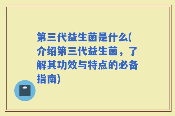 第三代益生菌是什么(介绍第三代益生菌，了解其功效与特点的必备指南)