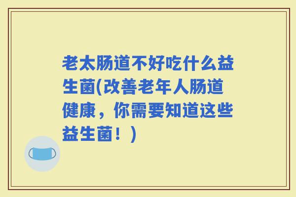 老太肠道不好吃什么益生菌(改善老年人肠道健康，你需要知道这些益生菌！)