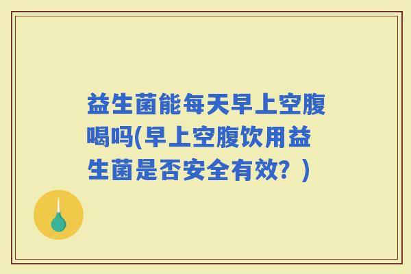 益生菌能每天早上空腹喝吗(早上空腹饮用益生菌是否安全有效？)