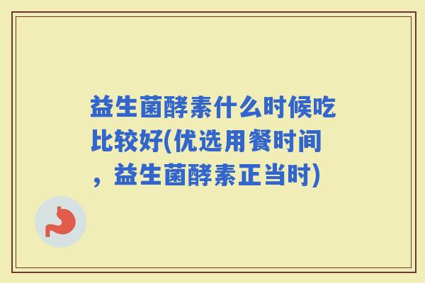 益生菌酵素什么时候吃比较好(优选用餐时间，益生菌酵素正当时)