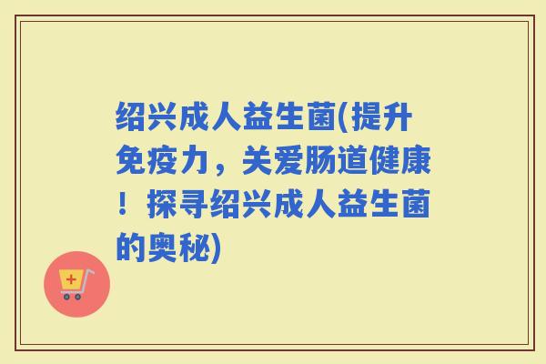 绍兴成人益生菌(提升力，关爱肠道健康！探寻绍兴成人益生菌的奥秘)