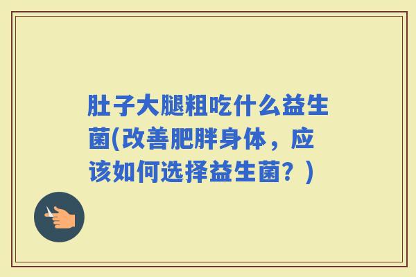 肚子大腿粗吃什么益生菌(改善身体,应该如何选择益生菌?) 肚子大腿粗吃什么益生菌(改善身体,应该如何选择益生菌?)