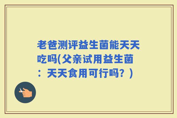 老爸测评益生菌能天天吃吗(父亲试用益生菌：天天食用可行吗？)