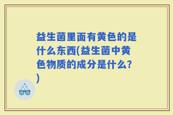益生菌里面有黄色的是什么东西(益生菌中黄色物质的成分是什么？)