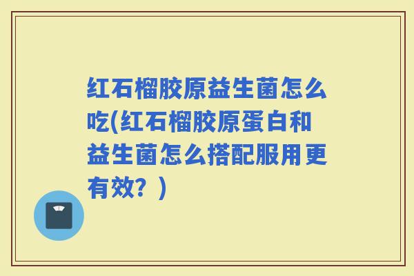 红石榴胶原益生菌怎么吃(红石榴胶原蛋白和益生菌怎么搭配服用更有效？)