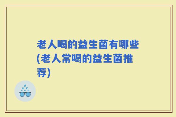 老人喝的益生菌有哪些(老人常喝的益生菌推荐)
