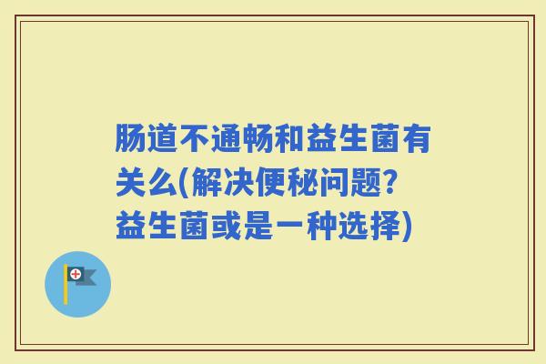 肠道不通畅和益生菌有关么(解决问题?益生菌或是一种选择) 肠道不通畅和益生菌有关么(解决问题?益生菌或是一种选择)