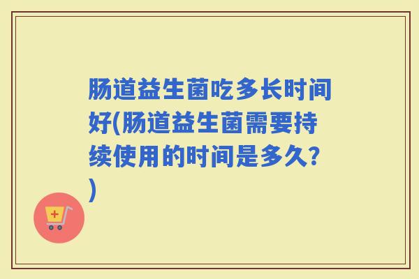 肠道益生菌吃多长时间好(肠道益生菌需要持续使用的时间是多久?) 肠道益生菌吃多长时间好(肠道益生菌需要持续使用的时间是多久?)