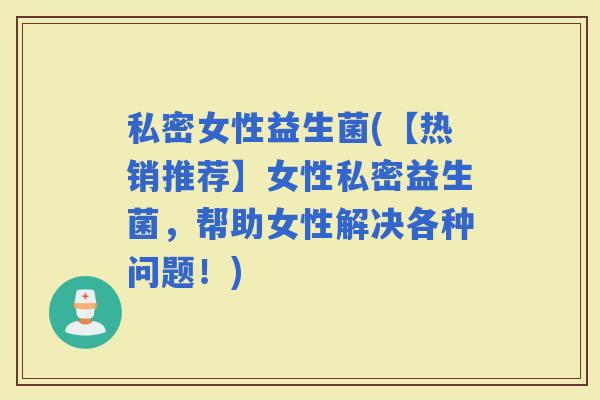 私密女性益生菌(【热销推荐】女性私密益生菌，帮助女性解决各种问题！)