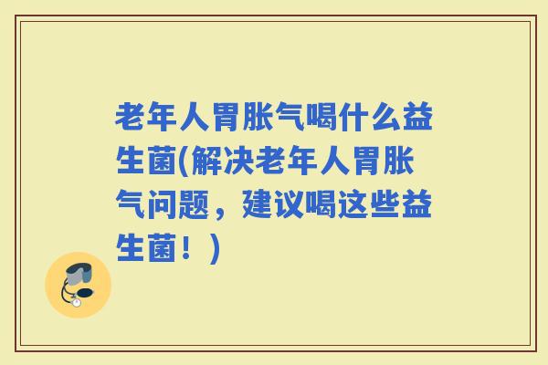 老年人胃喝什么益生菌(解决老年人胃问题，建议喝这些益生菌！)