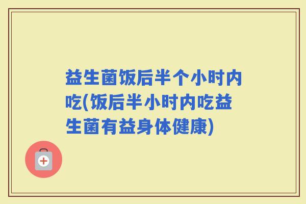 益生菌饭后半个小时内吃(饭后半小时内吃益生菌有益身体健康) 益生菌饭后半个小时内吃(饭后半小时内吃益生菌有益身体健康)
