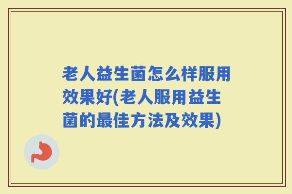 老人益生菌怎么样服用效果好(老人服用益生菌的佳方法及效果)
