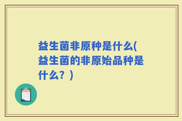 益生菌非原种是什么(益生菌的非原始品种是什么?) 益生菌非原种是什么(益生菌的非原始品种是什么?)