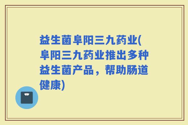 益生菌阜阳三九药业(阜阳三九药业推出多种益生菌产品，帮助肠道健康)
