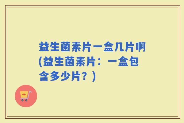 益生菌素片一盒几片啊(益生菌素片:一盒包含多少片?) 益生菌素片一盒几片啊(益生菌素片:一盒包含多少片?)