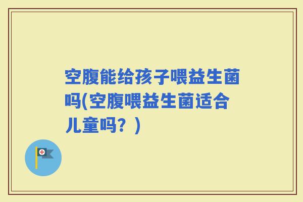 空腹能给孩子喂益生菌吗(空腹喂益生菌适合儿童吗？)