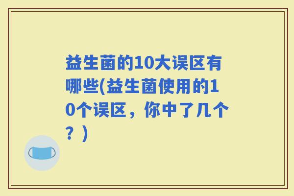 益生菌的10大误区有哪些(益生菌使用的10个误区，你中了几个？)