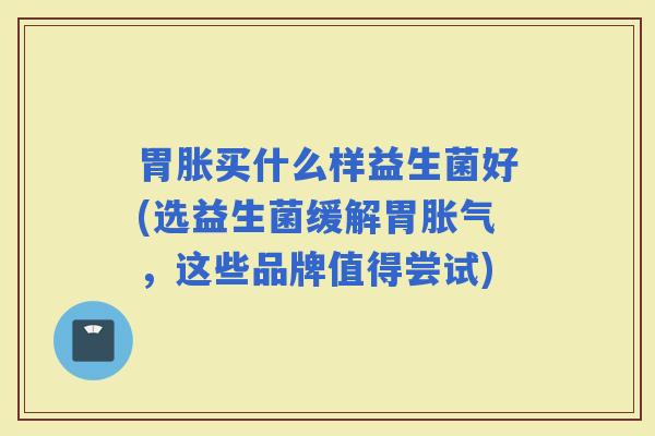 胃胀买什么样益生菌好(选益生菌缓解胃,这些品牌值得尝试) 胃胀买什么样益生菌好(选益生菌缓解胃,这些品牌值得尝试)