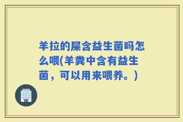 羊拉的屎含益生菌吗怎么喂(羊粪中含有益生菌，可以用来喂养。)