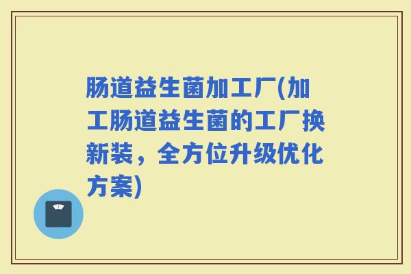 肠道益生菌加工厂(加工肠道益生菌的工厂换新装，全方位升级优化方案)