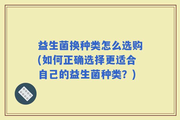 益生菌换种类怎么选购(如何正确选择更适合自己的益生菌种类？)