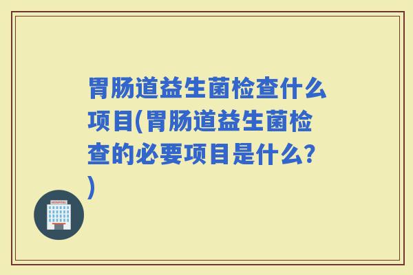道益生菌检查什么项目(道益生菌检查的必要项目是什么?) 道益生菌检查什么项目(道益生菌检查的必要项目是什么?)