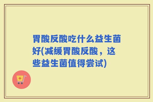 胃酸反酸吃什么益生菌好(减缓胃酸反酸，这些益生菌值得尝试)