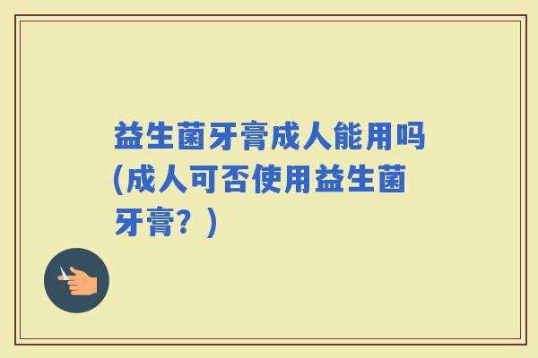 益生菌牙膏成人能用吗(成人可否使用益生菌牙膏?) 益生菌牙膏成人能用吗(成人可否使用益生菌牙膏?)