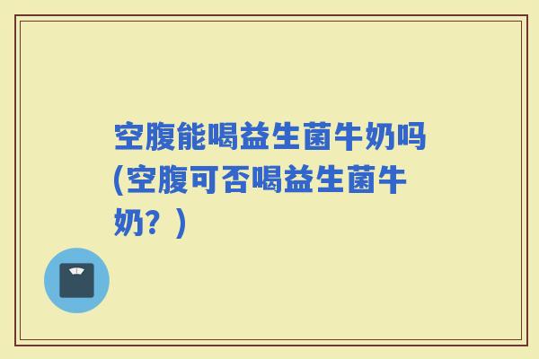 空腹能喝益生菌牛奶吗(空腹可否喝益生菌牛奶？)