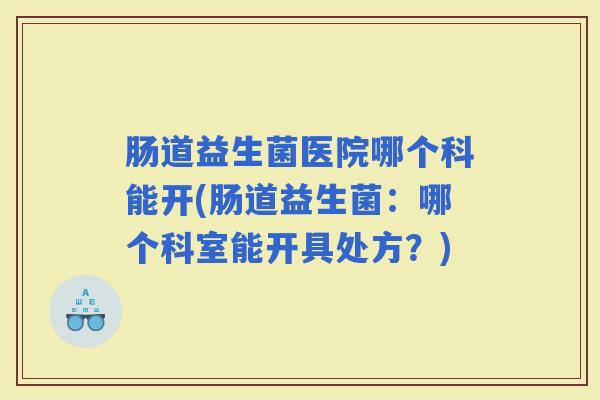 肠道益生菌医院哪个科能开(肠道益生菌:哪个科室能开具处方?) 肠道益生菌医院哪个科能开(肠道益生菌:哪个科室能开具处方?)