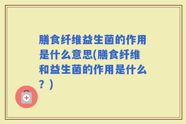 膳食纤维益生菌的作用是什么意思(膳食纤维和益生菌的作用是什么?) 膳食纤维益生菌的作用是什么意思(膳食纤维和益生菌的作用是什么?)