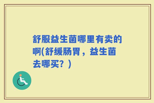 舒服益生菌哪里有卖的啊(舒缓肠胃,益生菌去哪买?) 舒服益生菌哪里有卖的啊(舒缓肠胃,益生菌去哪买?)