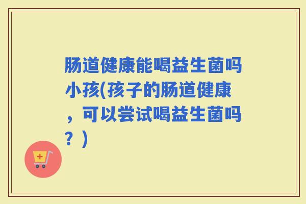 肠道健康能喝益生菌吗小孩(孩子的肠道健康,可以尝试喝益生菌吗?) 肠道健康能喝益生菌吗小孩(孩子的肠道健康,可以尝试喝益生菌吗?)